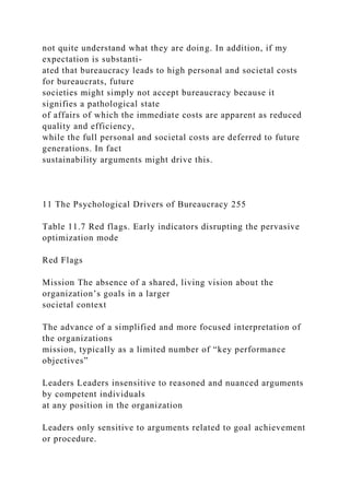 not quite understand what they are doing. In addition, if my
expectation is substanti-
ated that bureaucracy leads to high personal and societal costs
for bureaucrats, future
societies might simply not accept bureaucracy because it
signifies a pathological state
of affairs of which the immediate costs are apparent as reduced
quality and efficiency,
while the full personal and societal costs are deferred to future
generations. In fact
sustainability arguments might drive this.
11 The Psychological Drivers of Bureaucracy 255
Table 11.7 Red flags. Early indicators disrupting the pervasive
optimization mode
Red Flags
Mission The absence of a shared, living vision about the
organization’s goals in a larger
societal context
The advance of a simplified and more focused interpretation of
the organizations
mission, typically as a limited number of “key performance
objectives”
Leaders Leaders insensitive to reasoned and nuanced arguments
by competent individuals
at any position in the organization
Leaders only sensitive to arguments related to goal achievement
or procedure.
 