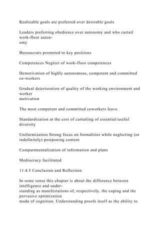 Realizable goals are preferred over desirable goals
Leaders preferring obedience over autonomy and who curtail
work-floor auton-
omy
Bureaucrats promoted to key positions
Competences Neglect of work-floor competences
Demotivation of highly autonomous, competent and committed
co-workers
Gradual deterioration of quality of the working environment and
worker
motivation
The most competent and committed coworkers leave
Standardization at the cost of curtailing of essential/useful
diversity
Uniformization Strong focus on formalities while neglecting (or
indefinitely) postponing content
Compartmentalization of information and plans
Mediocracy facilitated
11.4.5 Conclusion and Reflection
In some sense this chapter is about the difference between
intelligence and under-
standing as manifestations of, respectively, the coping and the
pervasive optimization
mode of cognition. Understanding proofs itself as the ability to
 