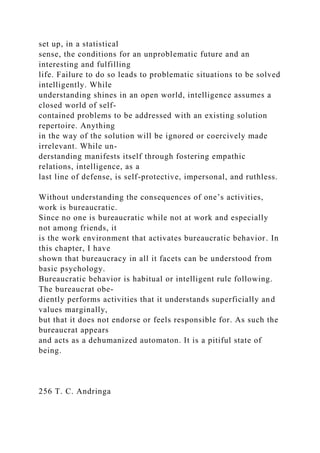 set up, in a statistical
sense, the conditions for an unproblematic future and an
interesting and fulfilling
life. Failure to do so leads to problematic situations to be solved
intelligently. While
understanding shines in an open world, intelligence assumes a
closed world of self-
contained problems to be addressed with an existing solution
repertoire. Anything
in the way of the solution will be ignored or coercively made
irrelevant. While un-
derstanding manifests itself through fostering empathic
relations, intelligence, as a
last line of defense, is self-protective, impersonal, and ruthless.
Without understanding the consequences of one’s activities,
work is bureaucratic.
Since no one is bureaucratic while not at work and especially
not among friends, it
is the work environment that activates bureaucratic behavior. In
this chapter, I have
shown that bureaucracy in all it facets can be understood from
basic psychology.
Bureaucratic behavior is habitual or intelligent rule following.
The bureaucrat obe-
diently performs activities that it understands superficially and
values marginally,
but that it does not endorse or feels responsible for. As such the
bureaucrat appears
and acts as a dehumanized automaton. It is a pitiful state of
being.
256 T. C. Andringa
 