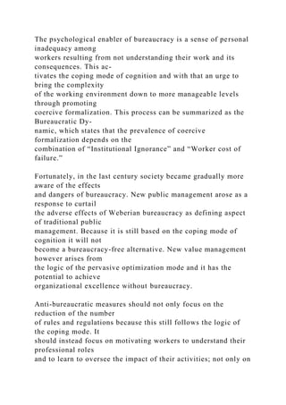 The psychological enabler of bureaucracy is a sense of personal
inadequacy among
workers resulting from not understanding their work and its
consequences. This ac-
tivates the coping mode of cognition and with that an urge to
bring the complexity
of the working environment down to more manageable levels
through promoting
coercive formalization. This process can be summarized as the
Bureaucratic Dy-
namic, which states that the prevalence of coercive
formalization depends on the
combination of “Institutional Ignorance” and “Worker cost of
failure.”
Fortunately, in the last century society became gradually more
aware of the effects
and dangers of bureaucracy. New public management arose as a
response to curtail
the adverse effects of Weberian bureaucracy as defining aspect
of traditional public
management. Because it is still based on the coping mode of
cognition it will not
become a bureaucracy-free alternative. New value management
however arises from
the logic of the pervasive optimization mode and it has the
potential to achieve
organizational excellence without bureaucracy.
Anti-bureaucratic measures should not only focus on the
reduction of the number
of rules and regulations because this still follows the logic of
the coping mode. It
should instead focus on motivating workers to understand their
professional roles
and to learn to oversee the impact of their activities; not only on
 