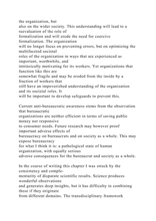 the organization, but
also on the wider society. This understanding will lead to a
reevaluation of the role of
formalization and will erode the need for coercive
formalization. The organization
will no longer focus on preventing errors, but on optimizing the
multifaceted societal
roles of the organization in ways that are experienced as
important, worthwhile, and
intrinsically motivating for its workers. Yet organizations that
function like this are
somewhat fragile and may be eroded from the inside by a
fraction of workers that
still have an impoverished understanding of the organization
and its societal roles. It
will be important to develop safeguards to prevent this.
Current anti-bureaucratic awareness stems from the observation
that bureaucratic
organizations are neither efficient in terms of saving public
money nor responsive
to consumer needs. Future research may however proof
important adverse effects of
bureaucracy on bureaucrats and on society as a whole. This may
expose bureaucracy
for what I think it is: a pathological state of human
organization, with equally serious
adverse consequences for the bureaucrat and society as a whole.
In the course of writing this chapter I was struck by the
consistency and comple-
mentarity of disparate scientific results. Science produces
wonderful observations
and generates deep insights, but it has difficulty in combining
these if they originate
from different domains. The transdisciplinary framework
 