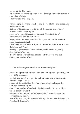 presented in this chap-
ter allowed far reaching conclusions through the combination of
a number of these
observations and insights.
For example the work of Adler and Borys (1996) and especially
their conceptual-
ization of bureaucracy, in terms of the degree and type of
formalization (enabling or
coercive), gained theoretical support. The stability of
bureaucracies can be explained
through the link between bureaucracy and habitual behavior,
since bureaucrats feel
a self-imposed responsibility to maintain the condition in which
their habitual func-
tioning is guaranteed. Furthermore, McGilchrist’s (2010)
description of the way
the two brain hemispheres understand the world and our
conceptualization of the
11 The Psychological Drivers of Bureaucracy 257
pervasive optimization mode and the coping mode (Andringa et
al. 2013), seems to
predict how non-bureaucratic and bureaucratic organizations
micromanage. This was
a serendipitous finding that I consider highly relevant. In
addition Stenner’s (2005)
conceptualization of authoritarianism—as having a problem
with a complex world
(and not with complex thinking)—helped to understand the
psychological motiva-
tors of bureaucracy in terms of feelings of personal inadequacy.
Finally, Billington’s
 