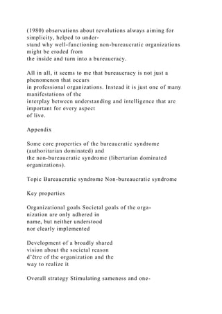 (1980) observations about revolutions always aiming for
simplicity, helped to under-
stand why well-functioning non-bureaucratic organizations
might be eroded from
the inside and turn into a bureaucracy.
All in all, it seems to me that bureaucracy is not just a
phenomenon that occurs
in professional organizations. Instead it is just one of many
manifestations of the
interplay between understanding and intelligence that are
important for every aspect
of live.
Appendix
Some core properties of the bureaucratic syndrome
(authoritarian dominated) and
the non-bureaucratic syndrome (libertarian dominated
organizations).
Topic Bureaucratic syndrome Non-bureaucratic syndrome
Key properties
Organizational goals Societal goals of the orga-
nization are only adhered in
name, but neither understood
nor clearly implemented
Development of a broadly shared
vision about the societal reason
d’être of the organization and the
way to realize it
Overall strategy Stimulating sameness and one-
 