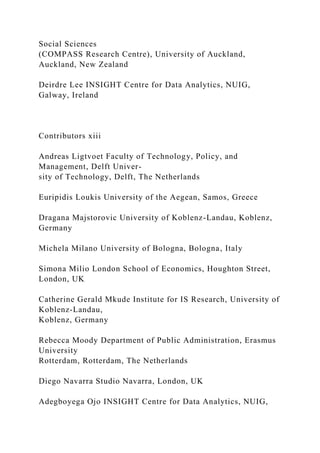 Social Sciences
(COMPASS Research Centre), University of Auckland,
Auckland, New Zealand
Deirdre Lee INSIGHT Centre for Data Analytics, NUIG,
Galway, Ireland
Contributors xiii
Andreas Ligtvoet Faculty of Technology, Policy, and
Management, Delft Univer-
sity of Technology, Delft, The Netherlands
Euripidis Loukis University of the Aegean, Samos, Greece
Dragana Majstorovic University of Koblenz-Landau, Koblenz,
Germany
Michela Milano University of Bologna, Bologna, Italy
Simona Milio London School of Economics, Houghton Street,
London, UK
Catherine Gerald Mkude Institute for IS Research, University of
Koblenz-Landau,
Koblenz, Germany
Rebecca Moody Department of Public Administration, Erasmus
University
Rotterdam, Rotterdam, The Netherlands
Diego Navarra Studio Navarra, London, UK
Adegboyega Ojo INSIGHT Centre for Data Analytics, NUIG,
 