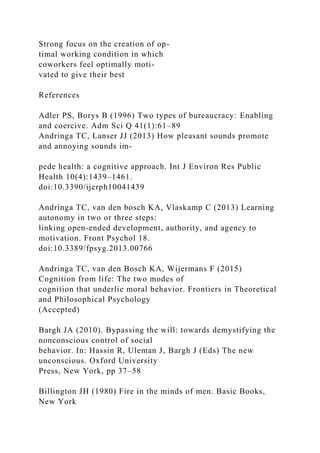 Strong focus on the creation of op-
timal working condition in which
coworkers feel optimally moti-
vated to give their best
References
Adler PS, Borys B (1996) Two types of bureaucracy: Enabling
and coercive. Adm Sci Q 41(1):61–89
Andringa TC, Lanser JJ (2013) How pleasant sounds promote
and annoying sounds im-
pede health: a cognitive approach. Int J Environ Res Public
Health 10(4):1439–1461.
doi:10.3390/ijerph10041439
Andringa TC, van den bosch KA, Vlaskamp C (2013) Learning
autonomy in two or three steps:
linking open-ended development, authority, and agency to
motivation. Front Psychol 18.
doi:10.3389/fpsyg.2013.00766
Andringa TC, van den Bosch KA, Wijermans F (2015)
Cognition from life: The two modes of
cognition that underlie moral behavior. Frontiers in Theoretical
and Philosophical Psychology
(Accepted)
Bargh JA (2010). Bypassing the will: towards demystifying the
nonconscious control of social
behavior. In: Hassin R, Uleman J, Bargh J (Eds) The new
unconscious. Oxford University
Press, New York, pp 37–58
Billington JH (1980) Fire in the minds of men. Basic Books,
New York
 