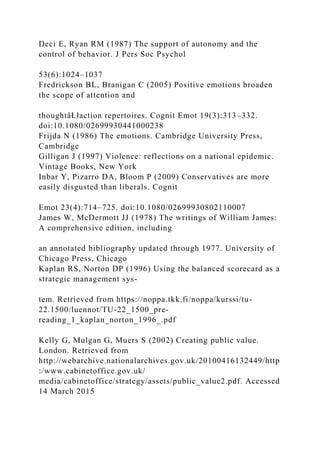 Deci E, Ryan RM (1987) The support of autonomy and the
control of behavior. J Pers Soc Psychol
53(6):1024–1037
Fredrickson BL, Branigan C (2005) Positive emotions broaden
the scope of attention and
thoughtâŁłaction repertoires. Cognit Emot 19(3):313–332.
doi:10.1080/02699930441000238
Frijda N (1986) The emotions. Cambridge University Press,
Cambridge
Gilligan J (1997) Violence: reflections on a national epidemic.
Vintage Books, New York
Inbar Y, Pizarro DA, Bloom P (2009) Conservatives are more
easily disgusted than liberals. Cognit
Emot 23(4):714–725. doi:10.1080/02699930802110007
James W, McDermott JJ (1978) The writings of William James:
A comprehensive edition, including
an annotated bibliography updated through 1977. University of
Chicago Press, Chicago
Kaplan RS, Norton DP (1996) Using the balanced scorecard as a
strategic management sys-
tem. Retrieved from https://noppa.tkk.fi/noppa/kurssi/tu-
22.1500/luennot/TU-22_1500_pre-
reading_1_kaplan_norton_1996_.pdf
Kelly G, Mulgan G, Muers S (2002) Creating public value.
London. Retrieved from
http://webarchive.nationalarchives.gov.uk/20100416132449/http
:/www.cabinetoffice.gov.uk/
media/cabinetoffice/strategy/assets/public_value2.pdf. Accessed
14 March 2015
 