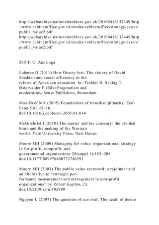 http://webarchive.nationalarchives.gov.uk/20100416132449/http
:/www.cabinetoffice.gov.uk/media/cabinetoffice/strategy/assets/
public_value2.pdf
http://webarchive.nationalarchives.gov.uk/20100416132449/http
:/www.cabinetoffice.gov.uk/media/cabinetoffice/strategy/assets/
public_value2.pdf
260 T. C. Andringa
Labaree D (2011) How Dewey lost: The victory of David
Snedden and social efficiency in the
reform of American education. In: Tröhler D, Schlag T,
Ostervalder F (Eds) Pragmatism and
modernities. Sense Publishers, Rotterdam
Max-Neef MA (2005) Foundations of transdisciplinarity. Ecol
Econ 53(1):5–16.
doi:10.1016/j.ecolecon.2005.01.014
McGilchrist I (2010) The master and his emissary: the divided
brain and the making of the Western
world. Yale University Press, New Haven
Moore MH (2000) Managing for value: organizational strategy
in for-profit, nonprofit, and
governmental organizations 29(suppl 1):183–208.
doi:10.1177/089976400773746391
Moore MH (2003) The public value scorecard: a rejoinder and
an alternative to “strategic per-
formance measurement and management in non-profit
organizations” by Robert Kaplan, 23.
doi:10.2139/ssrn.402880
Nguyen L (2007) The question of survival: The death of desire
 