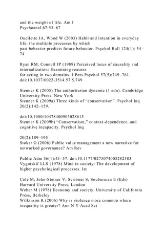 and the weight of life. Am J
Psychoanal 67:53–67
Ouellette JA, Wood W (2003) Habit and intention in everyday
life: the multiple processes by which
past behavior predicts future behavior. Psychol Bull 124(1): 54–
74
Ryan RM, Connell JP (1989) Perceived locus of causality and
internalization: Examining reasons
for acting in two domains. J Pers Psychol 57(5):749–761.
doi:10.1037/0022-3514.57.5.749
Stenner K (2005) The authoritarian dynamic (1 edn). Cambridge
University Press, New York
Stenner K (2009a) Three kinds of “conservatism”. Psychol Inq
20(2):142–159.
doi:10.1080/10478400903028615
Stenner K (2009b) “Conservatism,” context-dependence, and
cognitive incapacity. Psychol Inq
20(2):189–195
Stoker G (2006) Public value management a new narrative for
networked governance? Am Rev
Public Adm 36(1):41–57. doi:10.1177/0275074005282583
Vygotskiı̆ LLS (1978) Mind in society: The development of
higher psychological processes. In:
Cole M, John-Steiner V, Scribner S, Souberman E (Eds)
Harvard University Press, London
Weber M (1978) Economy and society. University of California
Press, Berkeley
Wilkinson R (2006) Why is violence more common where
inequality is greater? Ann N Y Acad Sci
 