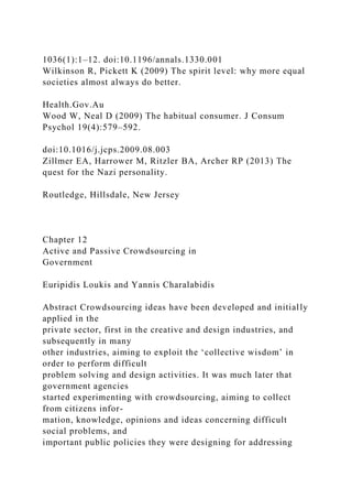 1036(1):1–12. doi:10.1196/annals.1330.001
Wilkinson R, Pickett K (2009) The spirit level: why more equal
societies almost always do better.
Health.Gov.Au
Wood W, Neal D (2009) The habitual consumer. J Consum
Psychol 19(4):579–592.
doi:10.1016/j.jcps.2009.08.003
Zillmer EA, Harrower M, Ritzler BA, Archer RP (2013) The
quest for the Nazi personality.
Routledge, Hillsdale, New Jersey
Chapter 12
Active and Passive Crowdsourcing in
Government
Euripidis Loukis and Yannis Charalabidis
Abstract Crowdsourcing ideas have been developed and initially
applied in the
private sector, first in the creative and design industries, and
subsequently in many
other industries, aiming to exploit the ‘collective wisdom’ in
order to perform difficult
problem solving and design activities. It was much later that
government agencies
started experimenting with crowdsourcing, aiming to collect
from citizens infor-
mation, knowledge, opinions and ideas concerning difficult
social problems, and
important public policies they were designing for addressing
 
