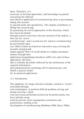 them. Therefore, it is
necessary to develop approaches, and knowledge in general
concerning the efficient
and effective application of crowdsourcing ideas in government,
taking into account
its special needs and specificities. This chapter contributes to
filling this research gap,
by presenting two novel approaches in this direction, which
have been developed
through extensive previous relevant research of the authors: a
first one for ‘active
crowdsourcing’, and a second one for ‘passive crowdsourcing’
by government agen-
cies. Both of them are based on innovative ways of using the
recently emerged and
highly popular Web 2.0 social media in a highly automated
manner through their
application programming interfaces (API). For each of these
approaches, the basic
idea is initially described, followed by the architecture of the
required information
and communications technology (ICT) infrastructure, and
finally a process model
for its practical application.
12.1 Introduction
The capability of a large network of people, termed as ‘crowd’,
networked through
web technologies, to perform difficult problem solving and
design activities, which
were previously performed exclusively by professionals, has
been initially recog-
nized by private sector management researchers and
practitioners, leading to the
development of crowdsourcing (Brabham 2008; Howe 2008).
 
