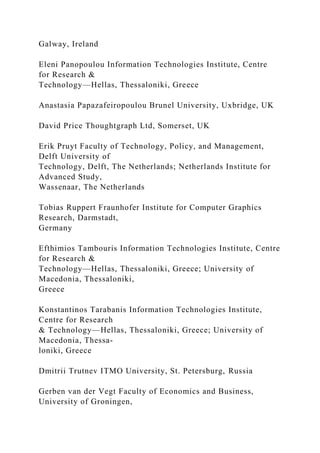 Galway, Ireland
Eleni Panopoulou Information Technologies Institute, Centre
for Research &
Technology—Hellas, Thessaloniki, Greece
Anastasia Papazafeiropoulou Brunel University, Uxbridge, UK
David Price Thoughtgraph Ltd, Somerset, UK
Erik Pruyt Faculty of Technology, Policy, and Management,
Delft University of
Technology, Delft, The Netherlands; Netherlands Institute for
Advanced Study,
Wassenaar, The Netherlands
Tobias Ruppert Fraunhofer Institute for Computer Graphics
Research, Darmstadt,
Germany
Efthimios Tambouris Information Technologies Institute, Centre
for Research &
Technology—Hellas, Thessaloniki, Greece; University of
Macedonia, Thessaloniki,
Greece
Konstantinos Tarabanis Information Technologies Institute,
Centre for Research
& Technology—Hellas, Thessaloniki, Greece; University of
Macedonia, Thessa-
loniki, Greece
Dmitrii Trutnev ITMO University, St. Petersburg, Russia
Gerben van der Vegt Faculty of Economics and Business,
University of Groningen,
 