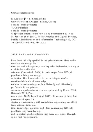 Crowdsourcing ideas
E. Loukis (�) · Y. Charalabidis
University of the Aegean, Samos, Greece
e-mail: [email protected]
Y. Charalabidis
e-mail: [email protected]
© Springer International Publishing Switzerland 2015 261
M. Janssen et al. (eds.), Policy Practice and Digital Science,
Public Administration and Information Technology 10, DOI
10.1007/978-3-319-12784-2_12
262 E. Loukis and Y. Charalabidis
have been initially applied in the private sector, first in the
creative and design in-
dustries, and subsequently in many other industries, aiming to
exploit the ‘collective
wisdom’ (Surowiecki 2004) in order to perform difficult
problem solving and design
activities. This has resulted in the development of a
considerable body of knowledge
on how crowdsourcing can be efficiently and effectively
performed in the private
sector (comprehensive reviews are provided by Rouse 2010;
Hetmank 2013; Ped-
ersen et al. 2013; Tarrell et al. 2013). It was much later that
government agencies
started experimenting with crowdsourcing, aiming to collect
from citizens informa-
tion, knowledge, opinions and ideas concerning difficult
problems they were facing,
and important public policies they were designing, through
some first ‘citizensourc-
 