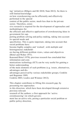 ing’ initiatives (Hilgers and Ihl 2010; Nam 2012). So there is
still limited knowledge
on how crowdsourcing can be efficiently and effectively
performed in the special
context of the public sector, much less than in the private
sector. Therefore, exten-
sive research is required for the development of approaches and
methodologies for
the efficient and effective application of crowdsourcing ideas in
government for sup-
porting problem solving and policy making, taking into account
its special needs and
specificities. This is quite important, taking into account that
social problems have
become highly complex and ‘wicked’, with multiple and
heterogeneous stakehold-
ers having different problem views, values and objectives
(Rittel and Weber 1973;
Kunzand Rittel 1979); previous research has concluded that
information and com-
munications technology (ICT) can be very useful for gaining a
better understanding
of the main elements of such problems (e.g. issues, alternatives,
advantages and dis-
advantages perceived by various stakeholder groups; Conklin
and Begeman 1989;
Conklin 2003; Loukis and Wimmer 2012).
This chapter contributes to filling this research gap, by
presenting two approaches
in this direction, which have been developed through extensive
previous relevant
research of the authors: a first approach for ‘active
crowdsourcing’ (in which govern-
ment has an active role, posing a particular social problem or
public policy direction,
 