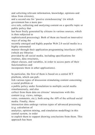and soliciting relevant information, knowledge, opinions and
ideas from citizens),
and a second one for ‘passive crowdsourcing’ (in which
government has a more pas-
sive role, collecting and analyzing content on a specific topic or
public policy that
has been freely generated by citizens in various sources, which
is then subjected to
sophisticated processing). Both of them are based on innovative
ways of using the
recently emerged and highly popular Web 2.0 social media in a
highly automated
manner through their application programming interfaces (API)
(which are libraries
provided by all social media, including specifications for
routines, data structures,
object classes, and variables, in order to access parts of their
functionalities and
incorporate them in other applications).
In particular, the first of them is based on a central ICT
platform, which can pub-
lish various types of discussion stimulating content concerning
a social problem or
a public policy under formulation to multiple social media
simultaneously, and also
collect from them data on citizens’ interactions with this
content (e.g. views, ratings,
votes, comments, etc.), both using the API of the utilized social
media. Finally, these
interaction data undergo various types of advanced processing
(e.g. calculation of
analytics, opinion mining, and simulation modelling) in this
central system, in order
to exploit them to support drawing conclusions from them. This
approach has been
 