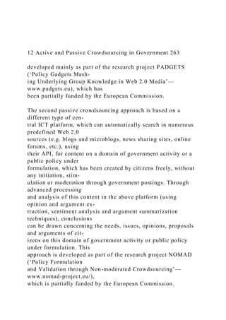 12 Active and Passive Crowdsourcing in Government 263
developed mainly as part of the research project PADGETS
(‘Policy Gadgets Mash-
ing Underlying Group Knowledge in Web 2.0 Media’—
www.padgets.eu), which has
been partially funded by the European Commission.
The second passive crowdsourcing approach is based on a
different type of cen-
tral ICT platform, which can automatically search in numerous
predefined Web 2.0
sources (e.g. blogs and microblogs, news sharing sites, online
forums, etc.), using
their API, for content on a domain of government activity or a
public policy under
formulation, which has been created by citizens freely, without
any initiation, stim-
ulation or moderation through government postings. Through
advanced processing
and analysis of this content in the above platform (using
opinion and argument ex-
traction, sentiment analysis and argument summarization
techniques), conclusions
can be drawn concerning the needs, issues, opinions, proposals
and arguments of cit-
izens on this domain of government activity or public policy
under formulation. This
approach is developed as part of the research project NOMAD
(‘Policy Formulation
and Validation through Non-moderated Crowdsourcing’—
www.nomad-project.eu/),
which is partially funded by the European Commission.
 