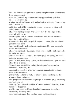 The two approaches presented in this chapter combine elements
from management
sciences (concerning crowdsourcing approaches), political
sciences (concerning
wicked social problems) and technological sciences (concerning
social media ca-
pabilities and API), in order to support problem solving and
policy-making activities
of government agencies. We expect that the findings of this
research will be in-
teresting and useful to both researchers and practitioners of
these three disciplines
who are dealing with the public sector. It should be noted that
governments have
been traditionally collecting content created by various social
actors about domains
of government activity, social problems or public policies under
formulation using
various traditional (offline) practices (e.g. collecting relevant
extracts from newspa-
pers); furthermore, they actively solicited relevant opinions and
ideas from citizens
(through various offline and online citizens’ consultation
channels). However, the
proposed approaches allow government agencies to perform
such activities more
extensively and intensively at a lower cost, reaching easily
wider and more diverse
and geographically dispersed groups of citizens’ (e.g. collecting
relevant content
not only from a small number of top newspapers but also from
numerous bigger or
smaller newspapers, blogs, Facebook accounts, etc.; also,
interacting actively with
many more citizens than the few ones participating in
 