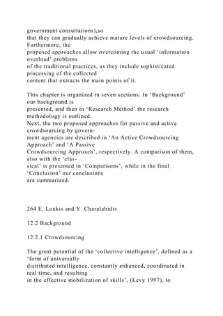 government consultations),so
that they can gradually achieve mature levels of crowdsourcing.
Furthermore, the
proposed approaches allow overcoming the usual ‘information
overload’ problems
of the traditional practices, as they include sophisticated
processing of the collected
content that extracts the main points of it.
This chapter is organized in seven sections. In ‘Background’
our background is
presented, and then in ‘Research Method’ the research
methodology is outlined.
Next, the two proposed approaches for passive and active
crowdsourcing by govern-
ment agencies are described in ‘An Active Crowdsourcing
Approach’ and ‘A Passive
Crowdsourcing Approach’, respectively. A comparison of them,
also with the ‘clas-
sical’ is presented in ‘Comparisons’, while in the final
‘Conclusion’ our conclusions
are summarized.
264 E. Loukis and Y. Charalabidis
12.2 Background
12.2.1 Crowdsourcing
The great potential of the ‘collective intelligence’, defined as a
‘form of universally
distributed intelligence, constantly enhanced, coordinated in
real time, and resulting
in the effective mobilization of skills’, (Levy 1997), to
 