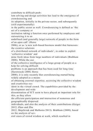 contribute to difficult prob-
lem solving and design activities has lead to the emergence of
crowdsourcing and
its adoption, initially in the private sector, and subsequently
(still experimentally)
in the public sector as well. Crowdsourcing is defined as ‘the
act of a company or
institution taking a function once performed by employees and
outsourcing it to an
undefined (and generally large) network of people in the form
of an open call’ (Howe
2006), or as ‘a new web-based business model that harnesses
the creative solutions
of a distributed network of individuals’, in order to exploit
‘collective wisdom’ and
mine fresh ideas from large numbers of individuals (Brabham
2008). While the use
of the collective intelligence of a large group of people as a
help for solving difficult
problems is an approach that has been used for long time
(Surowiecki 2004; Howe
2008), it is only recently that crowdsourcing started being
widely adopted as a means
of obtaining external expertise, accessing the collective wisdom
and creativities res-
ident in the virtual crowd. The capabilities provided by the
development and wide
dissemination of ICT seem to have played an important role for
this, as they allow
the efficient participation and interaction of numerous and
geographically dispersed
individuals, and also the analysis of their contributions (Geiger
2012; Zhao and Zhu
2012; Majchrzak and Malhotra 2013). Brabham (2008), based
on the analysis of sev-
eral cases of crowd wisdom at work, which resulted in
 