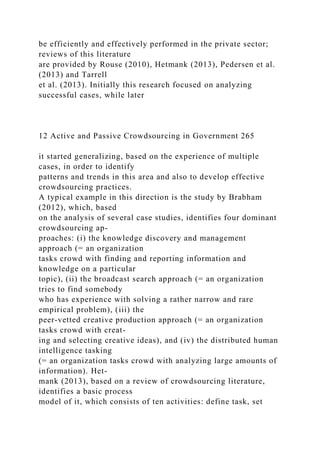 be efficiently and effectively performed in the private sector;
reviews of this literature
are provided by Rouse (2010), Hetmank (2013), Pedersen et al.
(2013) and Tarrell
et al. (2013). Initially this research focused on analyzing
successful cases, while later
12 Active and Passive Crowdsourcing in Government 265
it started generalizing, based on the experience of multiple
cases, in order to identify
patterns and trends in this area and also to develop effective
crowdsourcing practices.
A typical example in this direction is the study by Brabham
(2012), which, based
on the analysis of several case studies, identifies four dominant
crowdsourcing ap-
proaches: (i) the knowledge discovery and management
approach (= an organization
tasks crowd with finding and reporting information and
knowledge on a particular
topic), (ii) the broadcast search approach (= an organization
tries to find somebody
who has experience with solving a rather narrow and rare
empirical problem), (iii) the
peer-vetted creative production approach (= an organization
tasks crowd with creat-
ing and selecting creative ideas), and (iv) the distributed human
intelligence tasking
(= an organization tasks crowd with analyzing large amounts of
information). Het-
mank (2013), based on a review of crowdsourcing literature,
identifies a basic process
model of it, which consists of ten activities: define task, set
 