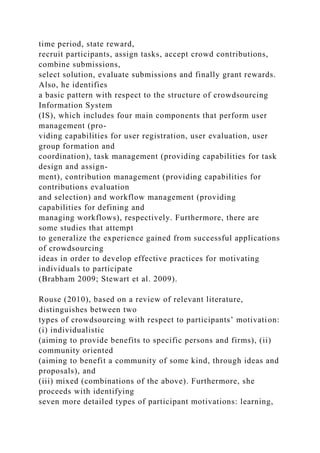 time period, state reward,
recruit participants, assign tasks, accept crowd contributions,
combine submissions,
select solution, evaluate submissions and finally grant rewards.
Also, he identifies
a basic pattern with respect to the structure of crowdsourcing
Information System
(IS), which includes four main components that perform user
management (pro-
viding capabilities for user registration, user evaluation, user
group formation and
coordination), task management (providing capabilities for task
design and assign-
ment), contribution management (providing capabilities for
contributions evaluation
and selection) and workflow management (providing
capabilities for defining and
managing workflows), respectively. Furthermore, there are
some studies that attempt
to generalize the experience gained from successful applications
of crowdsourcing
ideas in order to develop effective practices for motivating
individuals to participate
(Brabham 2009; Stewart et al. 2009).
Rouse (2010), based on a review of relevant literature,
distinguishes between two
types of crowdsourcing with respect to participants’ motivation:
(i) individualistic
(aiming to provide benefits to specific persons and firms), (ii)
community oriented
(aiming to benefit a community of some kind, through ideas and
proposals), and
(iii) mixed (combinations of the above). Furthermore, she
proceeds with identifying
seven more detailed types of participant motivations: learning,
 