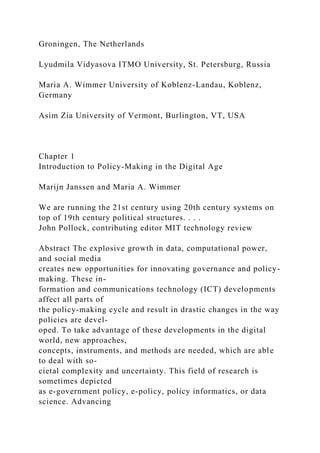 Groningen, The Netherlands
Lyudmila Vidyasova ITMO University, St. Petersburg, Russia
Maria A. Wimmer University of Koblenz-Landau, Koblenz,
Germany
Asim Zia University of Vermont, Burlington, VT, USA
Chapter 1
Introduction to Policy-Making in the Digital Age
Marijn Janssen and Maria A. Wimmer
We are running the 21st century using 20th century systems on
top of 19th century political structures. . . .
John Pollock, contributing editor MIT technology review
Abstract The explosive growth in data, computational power,
and social media
creates new opportunities for innovating governance and policy-
making. These in-
formation and communications technology (ICT) developments
affect all parts of
the policy-making cycle and result in drastic changes in the way
policies are devel-
oped. To take advantage of these developments in the digital
world, new approaches,
concepts, instruments, and methods are needed, which are able
to deal with so-
cietal complexity and uncertainty. This field of research is
sometimes depicted
as e-government policy, e-policy, policy informatics, or data
science. Advancing
 