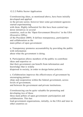 12.2.2 Public Sector Application
Crowdsourcing ideas, as mentioned above, have been initially
developed and applied
in the private sector, however later some government agencies
started experimenting
with them. Highly influential for this have been central top-
down initiatives in several
countries, such as the ‘Open Government Directive’ in the USA
(Executive Office
of the President 2009). It defines transparency, participation
and collaboration as the
main pillars of open government:
a. Transparency promotes accountability by providing the public
with information
about what the government is doing.
b. Participation allows members of the public to contribute
ideas and expertise so
that their government can benefit from information and
knowledge that is widely
dispersed in society, in order to design better policies.
c. Collaboration improves the effectiveness of government by
encouraging partner-
ships and cooperation within the federal government, across
levels of government,
and between the government and private institutions.
Crowdsourcing can be quite valuable for promoting and
developing two of these
three main pillars of open government: participation and
collaboration. This has
lead government organizations, initially, in the USA and later in
other countries as
 