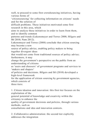 well, to proceed to some first crowdsourcing initiatives, having
various forms of
‘citizensourcing’ for collecting information on citizens’ needs
and for the solution of
difficult problems. These initiatives motivated some first
research in this area, which
aims to analyze these initiatives in order to learn from them,
and to identify common
patterns and trends (Lukensmeyer and Torres 2008; Hilgers and
Ihl 2010; Nam 2012).
Lukensmeyer and Torres (2008) conclude that citizen sourcing
may become a new
source of policy advice, enabling policy makers to bring
together divergent ideas
that would not come from traditional sources of policy advice;
furthermore, it may
change the government’s perspective on the public from an
understanding of citizens
as ‘users and choosers’ of government programs and services to
‘makers and shapers’
of policies and decisions. Hilgers and Ihl (2010) developed a
high-level framework
for the application of citizen sourcing by government agencies,
which consists of
three tiers:
1. Citizen ideation and innovation: this first tier focuses on the
exploitation of the
general potential of knowledge and creativity within the
citizenry to enhance the
quality of government decisions and policies, through various
methods, such as
consultations and idea and innovation contests.
2. Collaborative administration: the second tier explicitly
addresses the integration
 