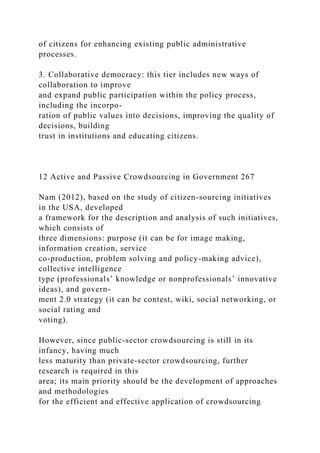 of citizens for enhancing existing public administrative
processes.
3. Collaborative democracy: this tier includes new ways of
collaboration to improve
and expand public participation within the policy process,
including the incorpo-
ration of public values into decisions, improving the quality of
decisions, building
trust in institutions and educating citizens.
12 Active and Passive Crowdsourcing in Government 267
Nam (2012), based on the study of citizen-sourcing initiatives
in the USA, developed
a framework for the description and analysis of such initiatives,
which consists of
three dimensions: purpose (it can be for image making,
information creation, service
co-production, problem solving and policy-making advice),
collective intelligence
type (professionals’ knowledge or nonprofessionals’ innovative
ideas), and govern-
ment 2.0 strategy (it can be contest, wiki, social networking, or
social rating and
voting).
However, since public-sector crowdsourcing is still in its
infancy, having much
less maturity than private-sector crowdsourcing, further
research is required in this
area; its main priority should be the development of approaches
and methodologies
for the efficient and effective application of crowdsourcing
 