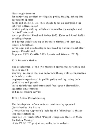 ideas in government
for supporting problem solving and policy making, taking into
account its special
needs and specificities. They should focus on addressing the
inherent difficulties of
modern policy making, which are caused by the complex and
‘wicked’ nature of
social problems (Rittel and Weber 1973; Kunz and Rittel 1979),
enabling a better
and deeper understanding of the main elements of them (e.g.
issues, alternatives,
advantages and disadvantages perceived by various stakeholder
groups; Conklin and
Begeman 1989; Conklin 2003; Loukis and Wimmer 2012).
12.3 Research Method
The development of the two proposed approaches for active and
passive crowd-
sourcing, respectively, was performed through close cooperation
with public sector
employees experienced in public policy making, using both
qualitative and quanti-
tative techniques: semi-structured focus group discussions,
scenarios development
and questionnaire surveys.
12.3.1 Active Crowdsourcing
The development of our active crowdsourcing approach
(described in ‘An Active
Crowdsourcing Approach’) included the following six phases
(for more details on
them see DeliverableD2.1 ‘Padget Design and Decision Model
for Policy Making’
of the PADGETS project accessible in its website
 