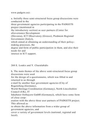 www.padgets.eu):
a. Initially three semi-structured focus group discussions were
conducted in the
three government agencies participating in the PADGETS
project (mentioned in
the introductory section) as user partners (Center for
eGovernance Development
(Slovenia), ICT Observatory (Greece), Piedmont Regional
Government (Italy)),
which aimed at obtaining an understanding of their policy-
making processes, the
degree and form of public participation in them, and also their
needs for and
interest in ICT support.
268 E. Loukis and Y. Charalabidis
b. The main themes of the above semi-structured focus group
discussions were used
for the design of a questionnaire, which was filled in and
returned to us through
e-mail by another four government agencies (City of
Regensburg (Germany),
World Heritage Coordination (Germany), North Lincolnshire
Council (UK), IT
Inkubator Ostbayern GmbH (Germany)), which have some form
of close coop-
eration with the above three user partners of PADGETS project.
This allowed us
to obtain the above information from a wider group of
government agencies, and
cover a variety of government levels (national, regional and
local).
 