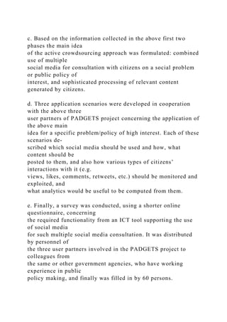 c. Based on the information collected in the above first two
phases the main idea
of the active crowdsourcing approach was formulated: combined
use of multiple
social media for consultation with citizens on a social problem
or public policy of
interest, and sophisticated processing of relevant content
generated by citizens.
d. Three application scenarios were developed in cooperation
with the above three
user partners of PADGETS project concerning the application of
the above main
idea for a specific problem/policy of high interest. Each of these
scenarios de-
scribed which social media should be used and how, what
content should be
posted to them, and also how various types of citizens’
interactions with it (e.g.
views, likes, comments, retweets, etc.) should be monitored and
exploited, and
what analytics would be useful to be computed from them.
e. Finally, a survey was conducted, using a shorter online
questionnaire, concerning
the required functionality from an ICT tool supporting the use
of social media
for such multiple social media consultation. It was distributed
by personnel of
the three user partners involved in the PADGETS project to
colleagues from
the same or other government agencies, who have working
experience in public
policy making, and finally was filled in by 60 persons.
 
