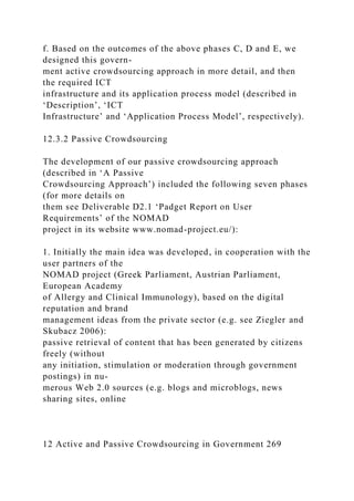 f. Based on the outcomes of the above phases C, D and E, we
designed this govern-
ment active crowdsourcing approach in more detail, and then
the required ICT
infrastructure and its application process model (described in
‘Description’, ‘ICT
Infrastructure’ and ‘Application Process Model’, respectively).
12.3.2 Passive Crowdsourcing
The development of our passive crowdsourcing approach
(described in ‘A Passive
Crowdsourcing Approach’) included the following seven phases
(for more details on
them see Deliverable D2.1 ‘Padget Report on User
Requirements’ of the NOMAD
project in its website www.nomad-project.eu/):
1. Initially the main idea was developed, in cooperation with the
user partners of the
NOMAD project (Greek Parliament, Austrian Parliament,
European Academy
of Allergy and Clinical Immunology), based on the digital
reputation and brand
management ideas from the private sector (e.g. see Ziegler and
Skubacz 2006):
passive retrieval of content that has been generated by citizens
freely (without
any initiation, stimulation or moderation through government
postings) in nu-
merous Web 2.0 sources (e.g. blogs and microblogs, news
sharing sites, online
12 Active and Passive Crowdsourcing in Government 269
 