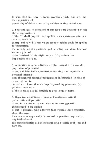 forums, etc.) on a specific topic, problem or public policy, and
then sophisticated
processing of this content using opinion mining techniques.
2. Four application scenarios of this idea were developed by the
above user partners
of the NOMAD project. Each application scenario constitutes a
detailed realistic
example of how this passive croudsourcingidea could be applied
for supporting
the formulation of a particular public policy, and describes how
various types of
users involved in this might use an ICT platform that
implements this idea.
3. A questionnaire was distributed electronically to a sample
population of potential
users, which included questions concerning: (a) respondent’s
personal informa-
tion, (b) general citizens’ participation information (in his/her
organization), (c)
current use of social media in policy-making processes, (d)
general assessment
of this ideaand and (e) specific relevant requirements.
4. Organization of focus groups and workshops with the
participation of potential
users. This allowed in-depth discussion among people
experienced in the design
of public policies, with different backgrounds and mentalities,
about this new
idea, and also ways and processes of its practical application,
required relevant
ICT functionalities and at the same time possible problems and
barriers.
 