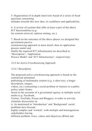 5. Organization of in-depth interviews based of a series of fixed
questions concerning
attitudes towards this new idea, its usefulness and applicability.
6. A review of systems that offer at least a part of the above
ICT functionalities (e.g.
for content retrieval, opinion mining, etc.).
7. Based on the outcomes of the above phases we designed this
government passive
crowdsourcing approach in more detail, then its application
process model and
finally the required ICT infrastructure (as described in
‘Description’, ‘Application
Process Model’ and ‘ICT Infrastructure’, respectively).
12.4 An Active Crowdsourcing Approach
12.4.1 Description
The proposed active crowdsourcing approach is based on the
centralized automated
publishing of multimedia content (e.g. a short text, a longer
description, images,
videos, etc.) concerning a social problem of interest or a public
policy under formu-
lation to the accounts of a government agency in multiple social
media (e.g. Facebook,
Twitter, YouTube, Picasa and Blogger), in order to actively
stimulate discussions on
it. As mentioned in ‘Introduction’ and ‘Background’ social
problems have become
highly complex and ‘wicked’, with multiple and heterogeneous
stakeholders having
different problem views, values and objectives (Rittel and
 