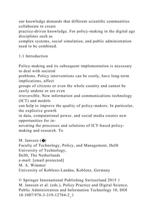 our knowledge demands that different scientific communities
collaborate to create
practice-driven knowledge. For policy-making in the digital age
disciplines such as
complex systems, social simulation, and public administration
need to be combined.
1.1 Introduction
Policy-making and its subsequent implementation is necessary
to deal with societal
problems. Policy interventions can be costly, have long-term
implications, affect
groups of citizens or even the whole country and cannot be
easily undone or are even
irreversible. New information and communications technology
(ICT) and models
can help to improve the quality of policy-makers. In particular,
the explosive growth
in data, computational power, and social media creates new
opportunities for in-
novating the processes and solutions of ICT-based policy-
making and research. To
M. Janssen (�)
Faculty of Technology, Policy, and Management, Delft
University of Technology,
Delft, The Netherlands
e-mail: [email protected]
M. A. Wimmer
University of Koblenz-Landau, Koblenz, Germany
© Springer International Publishing Switzerland 2015 1
M. Janssen et al. (eds.), Policy Practice and Digital Science,
Public Administration and Information Technology 10, DOI
10.1007/978-3-319-12784-2_1
 