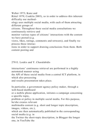 Weber 1973; Kunz and
Rittel 1979; Conklin 2003), so in order to address this inherent
difficulty our method-
ology uses multiple social media, with each of them attracting
different groups of
citizens. Throughout these social media consultations we
continuously retrieve and
monitor various types of citizens’ interactions with the content
we have posted (e.g.
views, likes, ratings, comments and retweets), and finally we
process these interac-
tions in order to support drawing conclusions from them. Both
content posting and
270 E. Loukis and Y. Charalabidis
interactions’ continuous retrieval are performed in a highly
automated manner using
the API of these social media from a central ICT platform, in
which also processing
and results presentation takes place.
In particular, a government agency policy maker, through a
web-based dashboard
or a mobile phone application, initiates a campaign concerning
a specific topic,
problem or policy in multiple social media. For this purpose,
he/she creates relevant
multimedia content (e.g. short and longer topic description,
images, videos, etc.),
which are then automatically published in the corresponding
social media (e.g. in
the Twitter the short-topic description, in Blogger the longer
one, in YouTube the
 
