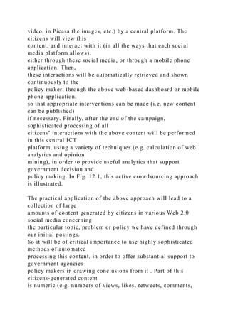 video, in Picasa the images, etc.) by a central platform. The
citizens will view this
content, and interact with it (in all the ways that each social
media platform allows),
either through these social media, or through a mobile phone
application. Then,
these interactions will be automatically retrieved and shown
continuously to the
policy maker, through the above web-based dashboard or mobile
phone application,
so that appropriate interventions can be made (i.e. new content
can be published)
if necessary. Finally, after the end of the campaign,
sophisticated processing of all
citizens’ interactions with the above content will be performed
in this central ICT
platform, using a variety of techniques (e.g. calculation of web
analytics and opinion
mining), in order to provide useful analytics that support
government decision and
policy making. In Fig. 12.1, this active crowdsourcing approach
is illustrated.
The practical application of the above approach will lead to a
collection of large
amounts of content generated by citizens in various Web 2.0
social media concerning
the particular topic, problem or policy we have defined through
our initial postings.
So it will be of critical importance to use highly sophisticated
methods of automated
processing this content, in order to offer substantial support to
government agencies
policy makers in drawing conclusions from it . Part of this
citizens-generated content
is numeric (e.g. numbers of views, likes, retweets, comments,
 