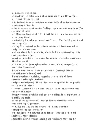 ratings, etc.), so it can
be used for the calculation of various analytics. However, a
large part of this content
is in textual form, so opinion mining, defined as the advanced
processing of text in
order to extract sentiments, feelings, opinions and emotions (for
a review of them
see Maragoudakis et al. 2011), will be a critical technology for
processing it and
maximizing knowledge extraction from it. The development and
use of opinion
mining first started in the private sector, as firms wanted to
analyze comments and
reviews about their products, which had been entered by their
customers in various
websites, in order to draw conclusions as to whether customers
like the specific
products or not (through sentiment analysis techniques), the
particular features of
the products that have been commented (through issues
extraction techniques) and
the orientations (positive, negative or neutral) of these
comments (through sentiment
analysis techniques). These ideas can be applied in the public
sector as well, since
citizens’ comments are a valuable source of information that
can be quite useful
for government decision and policy making: it is important to
identify the main
issues posed by citizens (through issues extraction) on a
particular topic, problem
or policy making we are interested in, and also the
corresponding sentiments or
feelings (positive, neutral or negative—through sentiment
analysis). More details
about this active crowdsourcing approach are provided by
 
