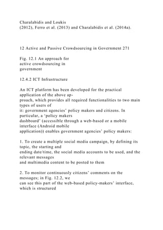 Charalabidis and Loukis
(2012), Ferro et al. (2013) and Charalabidis et al. (2014a).
12 Active and Passive Crowdsourcing in Government 271
Fig. 12.1 An approach for
active crowdsourcing in
government
12.4.2 ICT Infrastructure
An ICT platform has been developed for the practical
application of the above ap-
proach, which provides all required functionalities to two main
types of users of
it: government agencies’ policy makers and citizens. In
particular, a ‘policy makers
dashboard’ (accessible through a web-based or a mobile
interface (Android mobile
application)) enables government agencies’ policy makers:
1. To create a multiple social media campaign, by defining its
topic, the starting and
ending date/time, the social media accounts to be used, and the
relevant messages
and multimedia content to be posted to them
2. To monitor continuously citizens’ comments on the
messages; in Fig. 12.2, we
can see this part of the web-based policy-makers’ interface,
which is structured
 