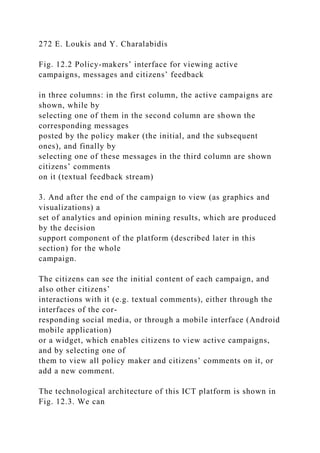 272 E. Loukis and Y. Charalabidis
Fig. 12.2 Policy-makers’ interface for viewing active
campaigns, messages and citizens’ feedback
in three columns: in the first column, the active campaigns are
shown, while by
selecting one of them in the second column are shown the
corresponding messages
posted by the policy maker (the initial, and the subsequent
ones), and finally by
selecting one of these messages in the third column are shown
citizens’ comments
on it (textual feedback stream)
3. And after the end of the campaign to view (as graphics and
visualizations) a
set of analytics and opinion mining results, which are produced
by the decision
support component of the platform (described later in this
section) for the whole
campaign.
The citizens can see the initial content of each campaign, and
also other citizens’
interactions with it (e.g. textual comments), either through the
interfaces of the cor-
responding social media, or through a mobile interface (Android
mobile application)
or a widget, which enables citizens to view active campaigns,
and by selecting one of
them to view all policy maker and citizens’ comments on it, or
add a new comment.
The technological architecture of this ICT platform is shown in
Fig. 12.3. We can
 