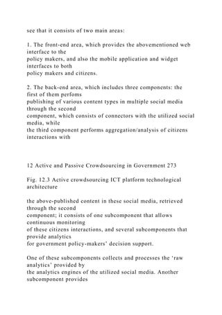 see that it consists of two main areas:
1. The front-end area, which provides the abovementioned web
interface to the
policy makers, and also the mobile application and widget
interfaces to both
policy makers and citizens.
2. The back-end area, which includes three components: the
first of them perfoms
publishing of various content types in multiple social media
through the second
component, which consists of connectors with the utilized social
media, while
the third component performs aggregation/analysis of citizens
interactions with
12 Active and Passive Crowdsourcing in Government 273
Fig. 12.3 Active crowdsourcing ICT platform technological
architecture
the above-published content in these social media, retrieved
through the second
component; it consists of one subcomponent that allows
continuous monitoring
of these citizens interactions, and several subcomponents that
provide analytics
for government policy-makers’ decision support.
One of these subcomponents collects and processes the ‘raw
analytics’ provided by
the analytics engines of the utilized social media. Another
subcomponent provides
 