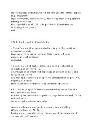 more advanced analytics, which concern citizens’ textual inputs
(e.g. blog post-
ings, comments, opinions, etc.), processing them using opinion
mining techniques
(Maragoudakis et al. 2011). In particular, it performs the
following three types of
tasks:
274 E. Loukis and Y. Charalabidis
• Classification of an opinionated text (e.g. a blog post) as
expressing a posi-
tive, negative or neutral opinion (this is referred to as
document-level sentiment
analysis).
• Classification of each sentence in a such a text, first as
subjective or objective (i.e.
determination of whether it expresses an opinion or not), and
for each subjective
sentence (i.e. expressing an opinion) classification as positive,
negative or neutral
(this is known as sentence-level sentiment analysis).
• Extraction of specific issues commented by the author of a
text, and for each issue
to identify its orientation as positive, negative or neutral (this is
referred to as
feature-level sentiment analysis).
Another subcomponent performs simulation modelling
(Charalabidis et al. 2011),
having mainly two objectives: estimation of the outcomes of
various citizens’ propos-
 