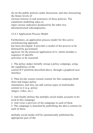 als on the public policies under discussion, and also forecasting
the future levels of
citizens’interest in and awareness of these policies. The
simulation modelling takes as
input various indicators produced by the other two
aforementioned subcomponents.
12.4.3 Application Process Model
Furthermore, an application process model for this active
crowdsourcing approach
has been developed. It provides a model of the process to be
followed by government
agencies for the practical application of it, which includes a
sequence of specific
activities to be executed:
1. The policy maker initially setsup a policy campaign, using
the capabilities of the
central ICT platform described above, through a graphical user
interface
2. Then he/she creates textual content for this campaign (both
short and longer policy
statements), and also can add various types of multimedia
content to it (e.g. policy
images, video, etc.)
3. And finally defines the multiple social media accounts to be
used in this campaign
4. And views a preview of the campaign in each of them
5. The campaign is launched by publishing the above content (in
each of these
multiple social media will be automatically published the
appropriate part of the
 