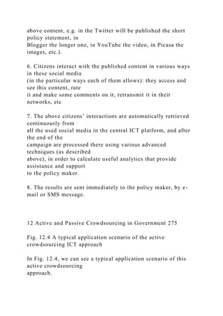 above content, e.g. in the Twitter will be published the short
policy statement, in
Blogger the longer one, in YouTube the video, in Picasa the
images, etc.).
6. Citizens interact with the published content in various ways
in these social media
(in the particular ways each of them allows): they access and
see this content, rate
it and make some comments on it, retransmit it in their
networks, etc
7. The above citizens’ interactions are automatically retrieved
continuously from
all the used social media in the central ICT platform, and after
the end of the
campaign are processed there using various advanced
techniques (as described
above), in order to calculate useful analytics that provide
assistance and support
to the policy maker.
8. The results are sent immediately to the policy maker, by e-
mail or SMS message.
12 Active and Passive Crowdsourcing in Government 275
Fig. 12.4 A typical application scenario of the active
crowdsourcing ICT approach
In Fig. 12.4, we can see a typical application scenario of this
active crowdsourcing
approach.
 