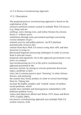 12.5 A Passive Crowdsourcing Approach
12.5.1 Description
The proposed passive crowdsourcing approach is based on the
exploitation of the
extensive political content created in multiple Web 2.0 sources
(e.g. blogs and mi-
croblogs, news sharing sites, and online forums) by citizens
freely (= without active
stimulation through some government posting) concerning
various domains of gov-
ernment activity and public policies. An ICT platform
automatically retrieves this
content from these Web 2.0 sources using their API, and then
processes it using so-
phisticated linguistic processing techniques in order to extract
from it relevant issues,
proposals and arguments. So in this approach government is not
active in conduct-
ing crowdsourcing (as it is in the active crowdsourcing
approach presented in the
previous section, by posing to citizens particular discussion
topics, problems or poli-
cies), but it remains passive (just ‘listening’ to what citizens
discuss, and analyzing
the content they freely produce in order to extract knowledge
from it). Taking into
account the highly complex and ‘wicked’ nature of modern
social problems, which
usually have multiple and heterogeneous stakeholders with
different problem views,
values and objectives (Rittel and Weber 1973; Kunz and Rittel
1979; Conklin 2003),
our passive crowdsourcing approach uses multiple Web 2.0
content sources, with
 