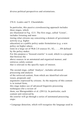 diverse political perspectives and orientations.
276 E. Loukis and Y. Charalabidis
In particular, this passive crowdsourcing approach includes
three stages, which
are illustrated in Fig. 12.5. The first stage, called ‘Listen’,
includes listening and mon-
itoring what citizens say concerning a domain of government
activity (e.g. higher
education) or a public policy under formulation (e.g. a new
policy on higher educa-
tion) in a large set of Web 2.0 sources S1, S2,. . . , SN defined
by the policy maker.
For this purpose a ‘focused crawler’ is used, which is a program
that browses the
above sources in an automated and organized manner, and
retrieves solely content
that is relevant to the specific topic of interest.
The second stage, called ‘Analyse’, includes advanced
processing and analysis
of the retrieved content, from which are identified relevant
issues, proposals and
arguments expressed by citizens. As the majority of this content
is in textual form,
this stage makes use of advanced linguistic processing
techniques (for a review of
them, see Maragoudakis et al. (2011)). In particular, each
content unit retrieved by
the crawler will go through a series of automated processing
steps:
• Language detection, which will recognize the language used in
 