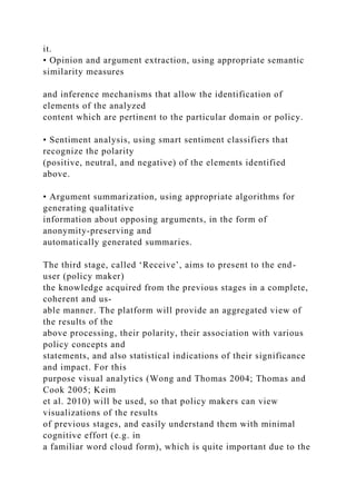 it.
• Opinion and argument extraction, using appropriate semantic
similarity measures
and inference mechanisms that allow the identification of
elements of the analyzed
content which are pertinent to the particular domain or policy.
• Sentiment analysis, using smart sentiment classifiers that
recognize the polarity
(positive, neutral, and negative) of the elements identified
above.
• Argument summarization, using appropriate algorithms for
generating qualitative
information about opposing arguments, in the form of
anonymity-preserving and
automatically generated summaries.
The third stage, called ‘Receive’, aims to present to the end-
user (policy maker)
the knowledge acquired from the previous stages in a complete,
coherent and us-
able manner. The platform will provide an aggregated view of
the results of the
above processing, their polarity, their association with various
policy concepts and
statements, and also statistical indications of their significance
and impact. For this
purpose visual analytics (Wong and Thomas 2004; Thomas and
Cook 2005; Keim
et al. 2010) will be used, so that policy makers can view
visualizations of the results
of previous stages, and easily understand them with minimal
cognitive effort (e.g. in
a familiar word cloud form), which is quite important due to the
 