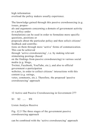 high information
overload the policy makers usually experience.
The knowledge gained through this passive crowdsourcing (e.g.
issues, propos-
als and arguments concerning a domain of government activity
or a policy under
formulation) can be used in order to formulate more specific
questions, positions or
proposals about the particular policy and then solicit citizens’
feedback and contribu-
tions on them through more ‘active’ forms of communication.
This can be achieved
through ‘active crowdsourcing’, i.e. by making relevant
stimulating postings (based
on the findings from passive crowdsourcing) to various social
media (e.g. blogs,
Twitter, Facebook, YouTube, etc.), and also to official
government e-participation
websites, in order to collect citizens’ interactions with this
content (e.g. ratings,
votes, comments, etc.). Therefore, the proposed ‘passive
crowdsourcing’ approach
12 Active and Passive Crowdsourcing in Government 277
S1 S2 .... SN
Listen Analyse Receive
Fig. 12.5 The three stages of the government passive
crowdsourcing approach
can be combined with the ‘active crowdsourcing’ approach
 