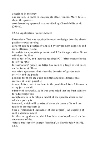 described in the previ-
ous section, in order to increase its effectiveness. More details
about this passive
crowdsourcing approach are provided by Charalabidis et al.
(2014b).
12.5.2 Application Process Model
Extensive effort was required in order to design how the above
passive crowdsourcing
concept can be practically applied by government agencies and
work efficiently, and
formulate an apropriate process model for its application. So we
will describe first
this aspect of it, and then the required ICT infrastructure in the
following ‘ICT
Infrastructure’ (since the latter has been to a large extent based
on the former). There
was wide agreement that since the domains of government
activity and the public
policies for them are quite complex and multidimensional
entities, it is not possible
to search for content on them in the predefined Web 2.0 sources
using just a small
number of keyworks. So it was concluded that the best solution
for addressing this
complexity is to develop a model of the specific domain, for
which a policy is
intended, which will consist of the main terms of it and the
relations among them (a
kind of ‘structured thesaurus’ of this domain). An example of
such a domain model
for the energy domain, which has been developed based on the
documents of the
‘Greek Strategy for Energy Planning’, is shown below in Fig.
12.6.
 