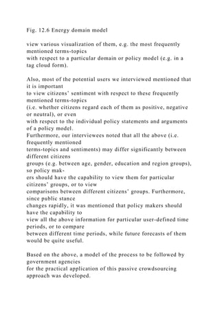 Fig. 12.6 Energy domain model
view various visualization of them, e.g. the most frequently
mentioned terms-topics
with respect to a particular domain or policy model (e.g. in a
tag cloud form).
Also, most of the potential users we interviewed mentioned that
it is important
to view citizens’ sentiment with respect to these frequently
mentioned terms-topics
(i.e. whether citizens regard each of them as positive, negative
or neutral), or even
with respect to the individual policy statements and arguments
of a policy model.
Furthermore, our interviewees noted that all the above (i.e.
frequently mentioned
terms-topics and sentiments) may differ significantly between
different citizens
groups (e.g. between age, gender, education and region groups),
so policy mak-
ers should have the capability to view them for particular
citizens’ groups, or to view
comparisons between different citizens’ groups. Furthermore,
since public stance
changes rapidly, it was mentioned that policy makers should
have the capability to
view all the above information for particular user-defined time
periods, or to compare
between different time periods, while future forecasts of them
would be quite useful.
Based on the above, a model of the process to be followed by
government agencies
for the practical application of this passive crowdsourcing
approach was developed.
 